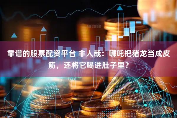 靠谱的股票配资平台 非人哉：哪吒把猪龙当成皮筋，还将它喝进肚子里？