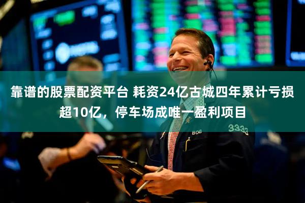 靠谱的股票配资平台 耗资24亿古城四年累计亏损超10亿，停车场成唯一盈利项目
