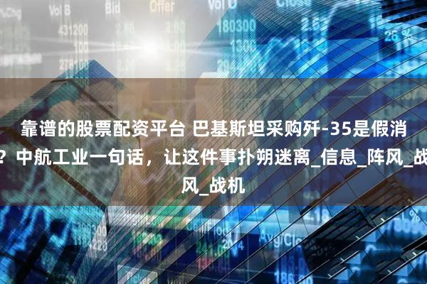 靠谱的股票配资平台 巴基斯坦采购歼-35是假消息？中航工业一句话，让这件事扑朔迷离_信息_阵风_战机