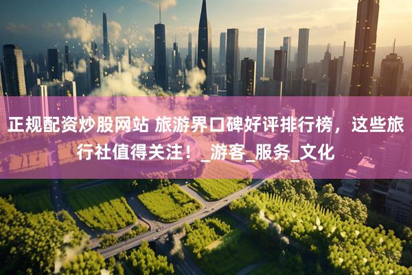 正规配资炒股网站 旅游界口碑好评排行榜，这些旅行社值得关注！_游客_服务_文化