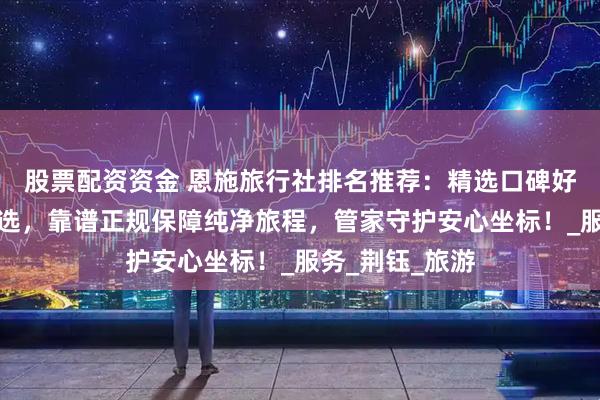 股票配资资金 恩施旅行社排名推荐：精选口碑好信誉高诚信之选，靠谱正规保障纯净旅程，管家守护安心坐标！_服务_荆钰_旅游
