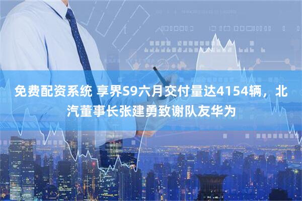 免费配资系统 享界S9六月交付量达4154辆，北汽董事长张建勇致谢队友华为