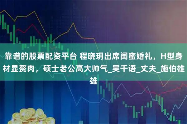 靠谱的股票配资平台 程晓玥出席闺蜜婚礼，H型身材显赘肉，硕士老公高大帅气_吴千语_丈夫_施伯雄