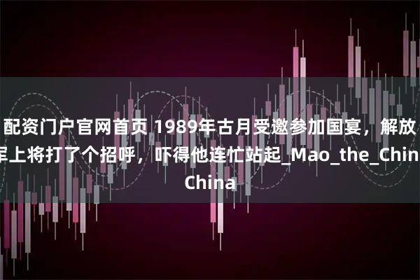 配资门户官网首页 1989年古月受邀参加国宴，解放军上将打了个招呼，吓得他连忙站起_Mao_the_China