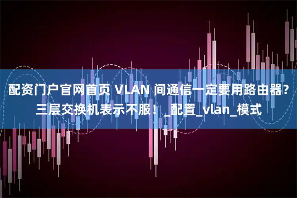 配资门户官网首页 VLAN 间通信一定要用路由器？三层交换机表示不服！_配置_vlan_模式