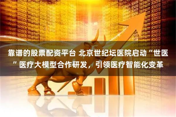 靠谱的股票配资平台 北京世纪坛医院启动“世医”医疗大模型合作研发，引领医疗智能化变革