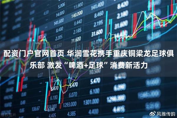 配资门户官网首页 华润雪花携手重庆铜梁龙足球俱乐部 激发“啤酒+足球”消费新活力