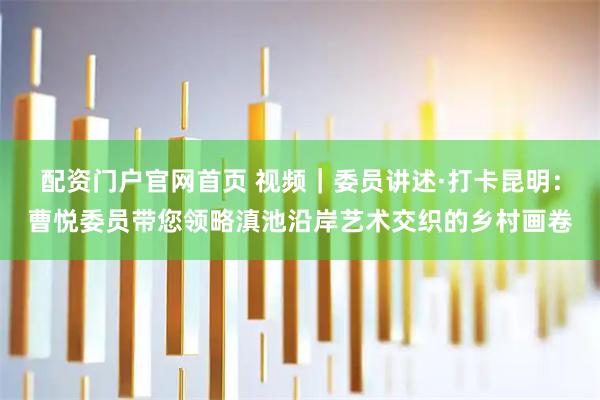 配资门户官网首页 视频｜委员讲述·打卡昆明：曹悦委员带您领略滇池沿岸艺术交织的乡村画卷