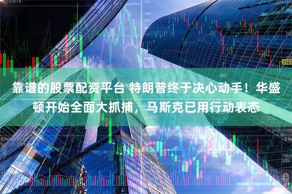 靠谱的股票配资平台 特朗普终于决心动手！华盛顿开始全面大抓捕，马斯克已用行动表态