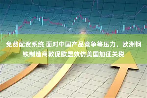 免费配资系统 面对中国产品竞争等压力，欧洲钢铁制造商敦促欧盟效仿美国加征关税