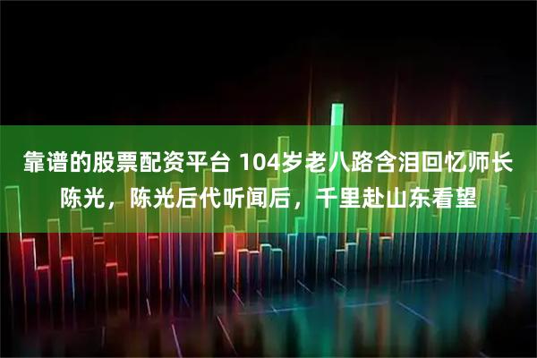 靠谱的股票配资平台 104岁老八路含泪回忆师长陈光，陈光后代听闻后，千里赴山东看望