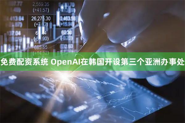 免费配资系统 OpenAI在韩国开设第三个亚洲办事处