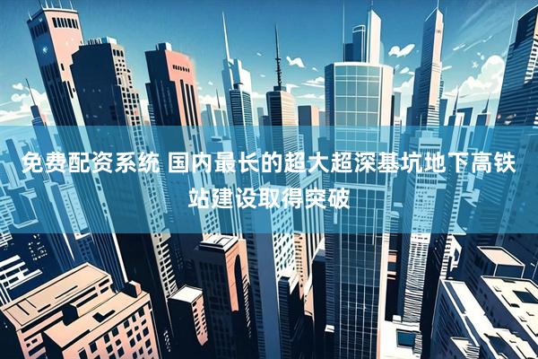 免费配资系统 国内最长的超大超深基坑地下高铁站建设取得突破