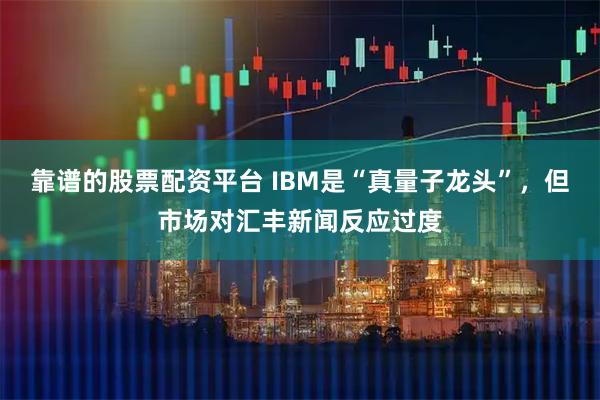 靠谱的股票配资平台 IBM是“真量子龙头”，但市场对汇丰新闻反应过度