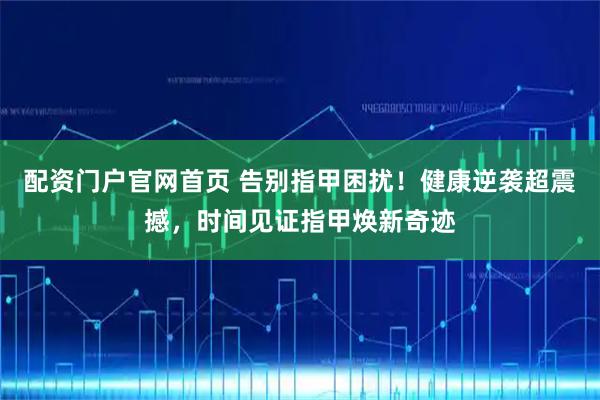 配资门户官网首页 告别指甲困扰！健康逆袭超震撼，时间见证指甲焕新奇迹