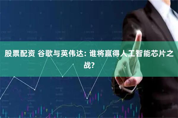 股票配资 谷歌与英伟达: 谁将赢得人工智能芯片之战?