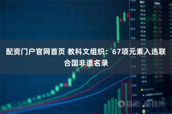 配资门户官网首页 教科文组织：67项元素入选联合国非遗名录