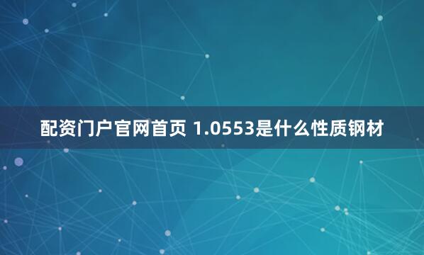 配资门户官网首页 1.0553是什么性质钢材