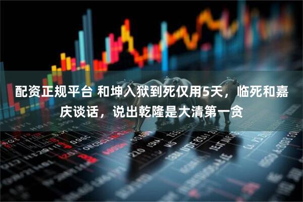 配资正规平台 和坤入狱到死仅用5天，临死和嘉庆谈话，说出乾隆是大清第一贪