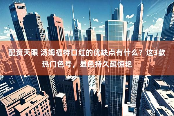 配资天眼 汤姆福特口红的优缺点有什么？这3款热门色号，显色持久超惊艳