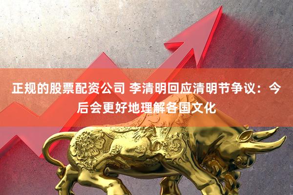 正规的股票配资公司 李清明回应清明节争议：今后会更好地理解各国文化