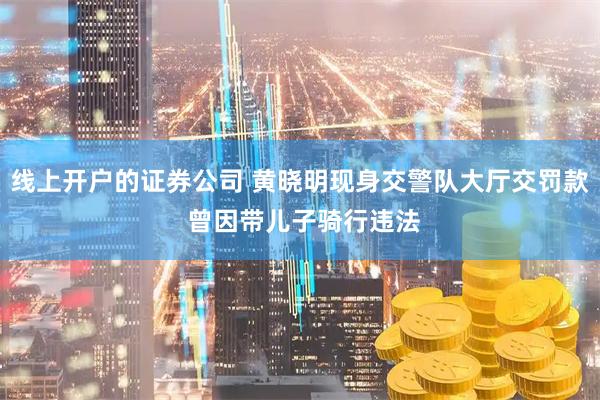 线上开户的证券公司 黄晓明现身交警队大厅交罚款 曾因带儿子骑行违法