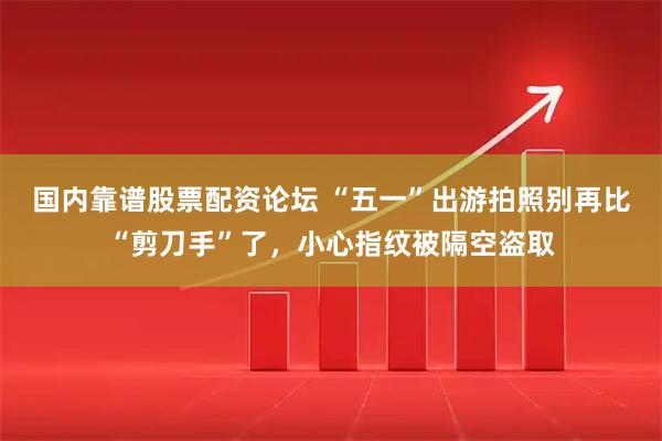 国内靠谱股票配资论坛 “五一”出游拍照别再比“剪刀手”了，小心指纹被隔空盗取