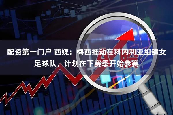 配资第一门户 西媒：梅西推动在科内利亚组建女足球队，计划在下赛季开始参赛