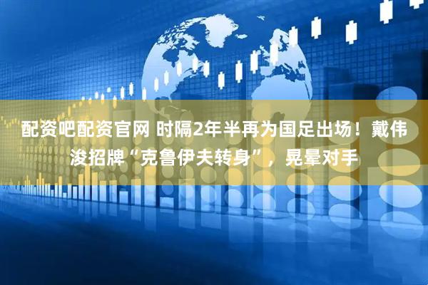 配资吧配资官网 时隔2年半再为国足出场！戴伟浚招牌“克鲁伊夫转身”，晃晕对手